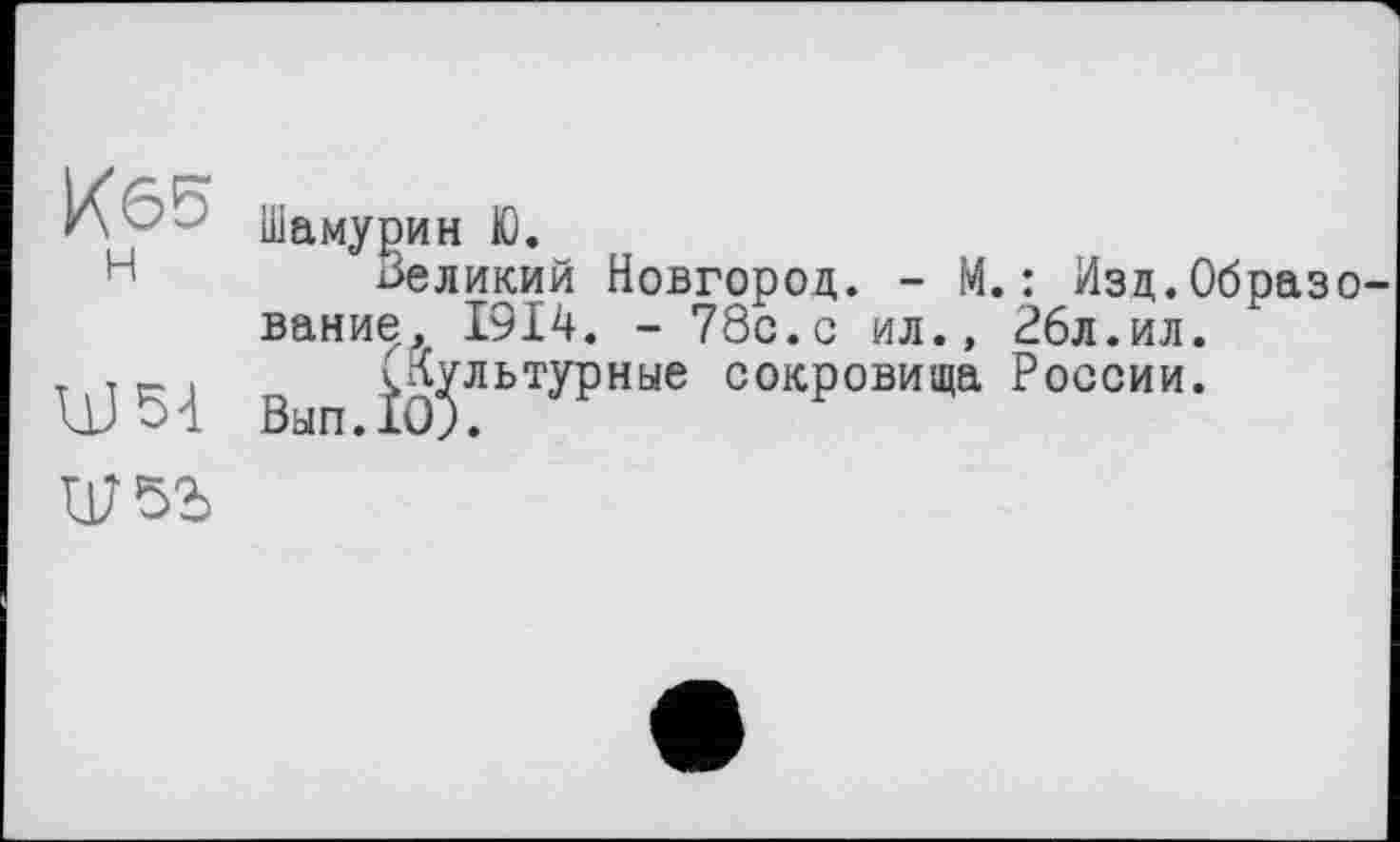 ﻿Иб5 н
um
Шамурин Ю.
Великий Новгород. - М.: Изд.Образование, 1914. - 78с.с ил., 26л.ил.
ч^льтурные сокровища России.